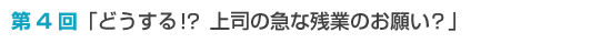 第4回「どうする！？ 上司の急な残業のお願い？」